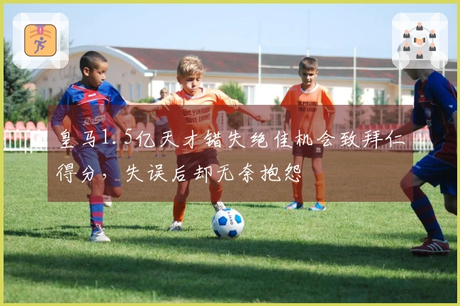 皇马1.5亿天才错失绝佳机会致拜仁得分，失误后却无奈抱怨