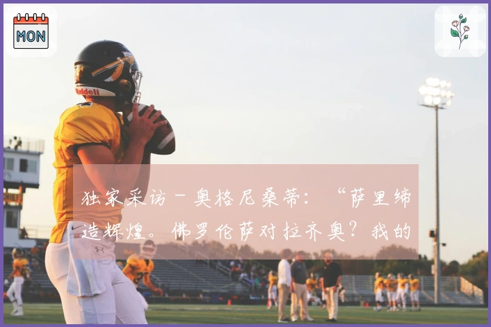 独家采访 - 奥格尼桑蒂：“萨里缔造辉煌。佛罗伦萨对拉齐奥？我的预测是……”