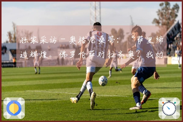 独家采访 - 奥格尼桑蒂：“萨里缔造辉煌。佛罗伦萨对拉齐奥？我的预测是……”