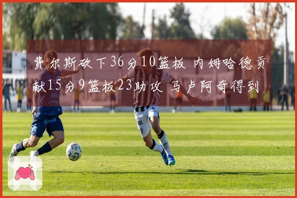 费尔斯砍下36分10篮板 内姆哈德贡献15分9篮板23助攻 马卢阿奇得到18分14篮板