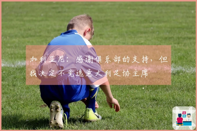 加利亚尼：感谢俱乐部的支持，但我决定不竞选意大利足协主席