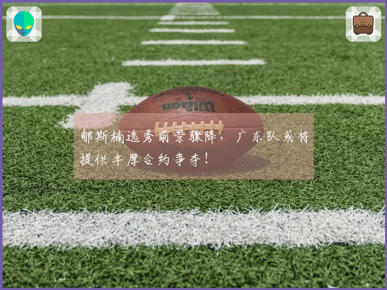郇斯楠选秀前景骤降，广东队或将提供丰厚合约争夺！