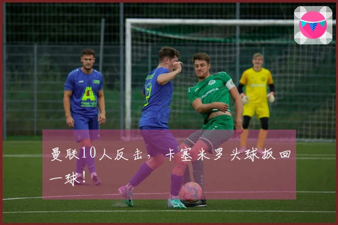 曼联10人反击，卡塞米罗头球扳回一球！