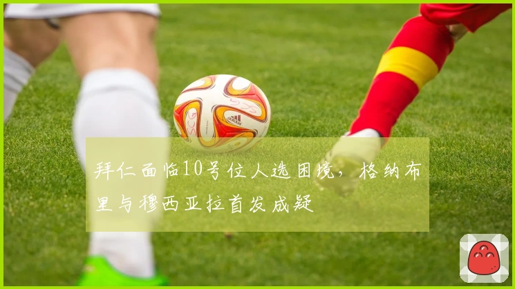 拜仁面临10号位人选困境，格纳布里与穆西亚拉首发成疑