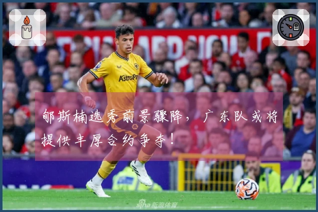 郇斯楠选秀前景骤降，广东队或将提供丰厚合约争夺！