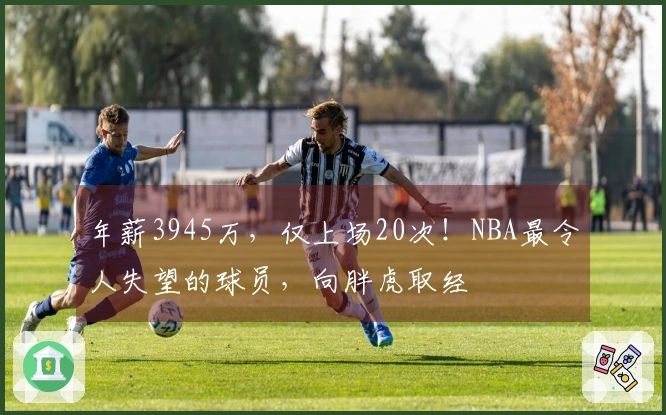 年薪3945万，仅上场20次！NBA最令人失望的球员，向胖虎取经