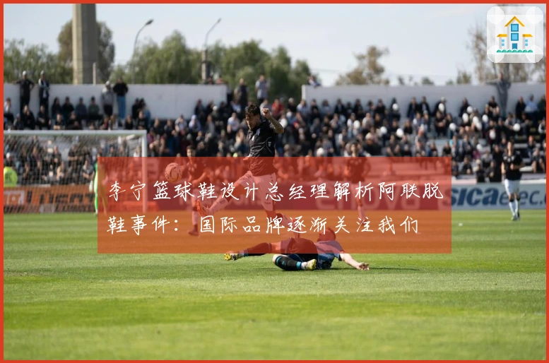 李宁篮球鞋设计总经理解析阿联脱鞋事件：国际品牌逐渐关注我们