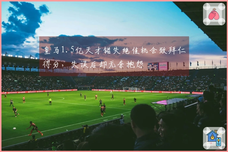 皇马1.5亿天才错失绝佳机会致拜仁得分，失误后却无奈抱怨