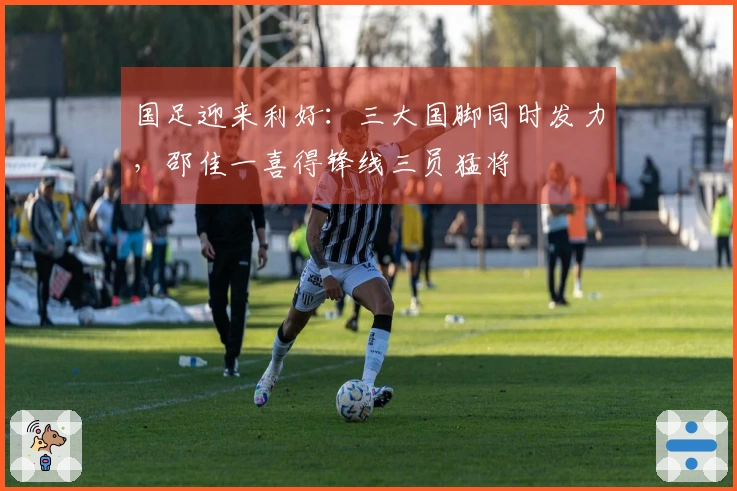国足迎来利好：三大国脚同时发力，邵佳一喜得锋线三员猛将