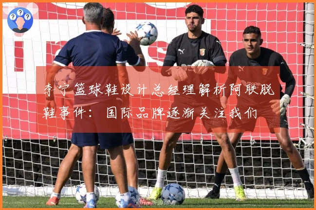 李宁篮球鞋设计总经理解析阿联脱鞋事件：国际品牌逐渐关注我们